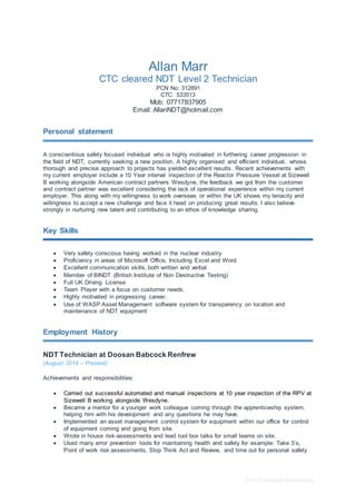 Free CV template by reed.co.uk
Allan Marr
CTC cleared NDT Level 2 Technician
PCN No: 312891
CTC: 533513
Mob: 07717837905
Email: AllanNDT@hotmail.com
Personal statement
A conscientious safety focused individual who is highly motivated in furthering career progression in
the field of NDT, currently seeking a new position. A highly organised and efficient individual, whose
thorough and precise approach to projects has yielded excellent results. Recent achievements with
my current employer include a 10 Year interval inspection of the Reactor Pressure Vessel at Sizewell
B working alongside American contract partners Wesdyne, the feedback we got from the customer
and contract partner was excellent considering the lack of operational experience within my current
employer. This along with my willingness to work overseas or within the UK shows my tenacity and
willingness to accept a new challenge and face it head on producing great results. I also believe
strongly in nurturing new talent and contributing to an ethos of knowledge sharing.
Key Skills
 Very safety conscious having worked in the nuclear industry
 Proficiency in areas of Microsoft Office, Including Excel and Word
 Excellent communication skills, both written and verbal
 Member of BINDT (British Institute of Non Destructive Testing)
 Full UK Driving License
 Team Player with a focus on customer needs.
 Highly motivated in progressing career.
 Use of WASP Asset Management software system for transparency on location and
maintenance of NDT equipment
Employment History
NDT Technician at Doosan Babcock Renfrew
(August 2014 – Present)
Achievements and responsibilities:
 Carried out successful automated and manual inspections at 10 year inspection of the RPV at
Sizewell B working alongside Wesdyne.
 Became a mentor for a younger work colleague coming through the apprenticeship system,
helping him with his development and any questions he may have.
 Implemented an asset management control system for equipment within our office for control
of equipment coming and going from site.
 Wrote in house risk-assessments and lead tool box talks for small teams on site.
 Used many error prevention tools for maintaining health and safety for example: Take 5’s,
Point of work risk assessments, Stop Think Act and Review, and time out for personal safety
 