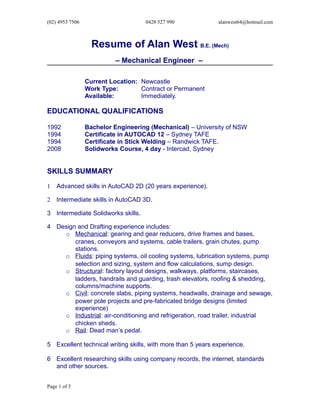 (02) 4953 7506 0428 527 990 alanwest64@hotmail.com
Resume of Alan West B.E. (Mech)
– Mechanical Engineer –
Current Location: Newcastle
Work Type: Contract or Permanent
Available: Immediately.
EDUCATIONAL QUALIFICATIONS
1992 Bachelor Engineering (Mechanical) – University of NSW
1994 Certificate in AUTOCAD 12 – Sydney TAFE
1994 Certificate in Stick Welding – Randwick TAFE.
2008 Solidworks Course, 4 day - Intercad, Sydney
SKILLS SUMMARY
1 Advanced skills in AutoCAD 2D (20 years experience).
2 Intermediate skills in AutoCAD 3D.
3 Intermediate Solidworks skills.
4 Design and Drafting experience includes:
o Mechanical: gearing and gear reducers, drive frames and bases,
cranes, conveyors and systems, cable trailers, grain chutes, pump
stations.
o Fluids: piping systems, oil cooling systems, lubrication systems, pump
selection and sizing, system and flow calculations, sump design.
o Structural: factory layout designs, walkways, platforms, staircases,
ladders, handrails and guarding, trash elevators, roofing & shedding,
columns/machine supports.
o Civil: concrete slabs, piping systems, headwalls, drainage and sewage,
power pole projects and pre-fabricated bridge designs (limited
experience)
o Industrial: air-conditioning and refrigeration, road trailer, industrial
chicken sheds.
o Rail: Dead man’s pedal.
5 Excellent technical writing skills, with more than 5 years experience.
6 Excellent researching skills using company records, the internet, standards
and other sources.
Page 1 of 5
 