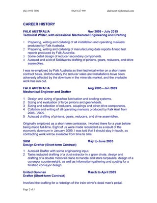 (02) 4953 7506 0428 527 990 alanwest64@hotmail.com
CAREER HISTORY
FALK AUSTRALIA Nov 2009 - July 2015
Technical Writer, with occasional Mechanical Engineering and Drafting
1 Preparing, writing and collating of all installation and operating manuals
produced by Falk Australia.
2 Preparing, writing and collating of manufacturing data reports & load test
reports produced by Falk Australia.
3 Some detail design of reducer secondary components.
4 Autocad and a bit of Solidworks drafting of pinions, gears, reducers, and drive
assemblies.
I was re-employed by Falk Australia as their technical writer on a short-term
contract basis. Unfortunately the reducer sales and installations have been
adversely affected by the downturn in the minerals market, and the available
work has run out.
FALK AUSTRALIA Aug 2005 - Jan 2009
Mechanical Engineer and Drafter
1 Design and sizing of gearbox lubrication and cooling systems.
2 Sizing and evaluation of large pinions and gearwheels.
3 Sizing and selection of reducers, couplings and other drive components.
4 Collation and writing of all operating manuals produced by Falk Aust from
2006 - 2009.
5 Autocad drafting of pinions, gears, reducers, and drive assemblies.
Originally employed as a short-term contractor, I worked there for a year before
being made full-time. Eight of us were made redundant as a result of the
economic downturn in January 2009. I was told that I should stay in touch, as
contracting work will be available from time to time.
SKM May to June 2005
Design Drafter (Short-term Contract)
1 Autocad Drafter with some engineering input.
2 Tasks included drafting of a dust extractor in a grain chute, design and
drafting of a double monorail crane to handle and store tarpaulins, design of a
conveyor counterweight, as well as information-gathering and costing for a
finished conveyor design.
United Goninan March to April 2005
Drafter (Short-term Contract)
Involved the drafting for a redesign of the train driver's dead man's pedal.
Page 2 of 5
 