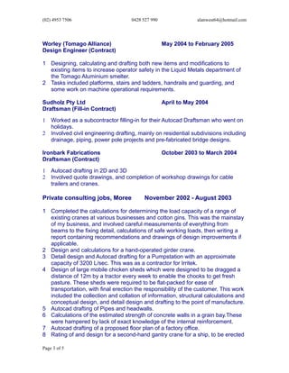 (02) 4953 7506 0428 527 990 alanwest64@hotmail.com
Worley (Tomago Alliance) May 2004 to February 2005
Design Engineer (Contract)
1 Designing, calculating and drafting both new items and modifications to
existing items to increase operator safety in the Liquid Metals department of
the Tomago Aluminium smelter.
2 Tasks included platforms, stairs and ladders, handrails and guarding, and
some work on machine operational requirements.
Sudholz Pty Ltd April to May 2004
Draftsman (Fill-in Contract)
1 Worked as a subcontractor filling-in for their Autocad Draftsman who went on
holidays.
2 Involved civil engineering drafting, mainly on residential subdivisions including
drainage, piping, power pole projects and pre-fabricated bridge designs.
Ironbark Fabrications October 2003 to March 2004
Draftsman (Contract)
1 Autocad drafting in 2D and 3D
2 Involved quote drawings, and completion of workshop drawings for cable
trailers and cranes.
Private consulting jobs, Moree November 2002 - August 2003
1 Completed the calculations for determining the load capacity of a range of
existing cranes at various businesses and cotton gins. This was the mainstay
of my business, and involved careful measurements of everything from
beams to the fixing detail, calculations of safe working loads, then writing a
report containing recommendations and drawings of design improvements if
applicable.
2 Design and calculations for a hand-operated girder crane.
3 Detail design and Autocad drafting for a Pumpstation with an approximate
capacity of 3200 L/sec. This was as a contractor for Irritek.
4 Design of large mobile chicken sheds which were designed to be dragged a
distance of 12m by a tractor every week to enable the chooks to get fresh
pasture. These sheds were required to be flat-packed for ease of
transportation, with final erection the responsibility of the customer. This work
included the collection and collation of information, structural calculations and
conceptual design, and detail design and drafting to the point of manufacture.
5 Autocad drafting of Pipes and headwalls.
6 Calculations of the estimated strength of concrete walls in a grain bay.These
were hampered by lack of exact knowledge of the internal reinforcement.
7 Autocad drafting of a proposed floor plan of a factory office.
8 Rating of and design for a second-hand gantry crane for a ship, to be erected
Page 3 of 5
 