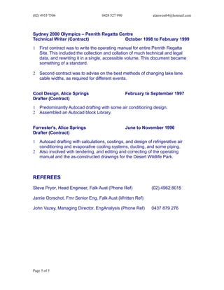 (02) 4953 7506 0428 527 990 alanwest64@hotmail.com
Sydney 2000 Olympics – Penrith Regatta Centre
Technical Writer (Contract) October 1998 to February 1999
1 First contract was to write the operating manual for entire Penrith Regatta
Site. This included the collection and collation of much technical and legal
data, and rewriting it in a single, accessible volume. This document became
something of a standard.
2 Second contract was to advise on the best methods of changing lake lane
cable widths, as required for different events.
Cool Design, Alice Springs February to September 1997
Drafter (Contract)
1 Predominantly Autocad drafting with some air conditioning design.
2 Assembled an Autocad block Library.
Forrester's, Alice Springs June to November 1996
Drafter (Contract)
1 Autocad drafting with calculations, costings, and design of refrigerative air
conditioning and evaporative cooling systems, ducting, and some piping.
2 Also involved with tendering, and editing and correcting of the operating
manual and the as-constructed drawings for the Desert Wildlife Park.
REFEREES
Steve Pryor, Head Engineer, Falk Aust (Phone Ref) (02) 4962 8015
Jamie Oorschot, Fmr Senior Eng, Falk Aust (Written Ref)
John Vazey, Managing Director, EngAnalysis (Phone Ref) 0437 879 276
Page 5 of 5
 