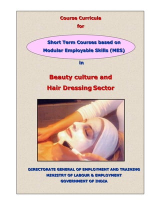 Course Curricula
             Course Curricula
                    for
                    for


       Short Term Courses based on
       Short Term Courses based on
      Modular Employable Skills (MES)
      Modular Employable Skills (MES)

                    in
                    in


        Beauty culture and
       Hair Dressing Sector




DIRECTORATE GENERAL OF EMPLOYMENT AND TRAINING
DIRECTORATE GENERAL OF EMPLOYMENT AND TRAINING
       MINISTRY OF LABOUR & EMPLOYMENT
       MINISTRY OF LABOUR & EMPLOYMENT
             GOVERNMENT OF INDIA
             GOVERNMENT OF INDIA
 