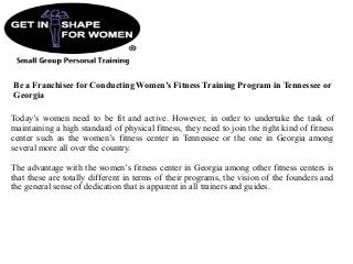 Be a Franchisee for Conducting Women’s Fitness Training Program in Tennessee or
Georgia
Today’s women need to be fit and active. However, in order to undertake the task of
maintaining a high standard of physical fitness, they need to join the right kind of fitness
center such as the women’s fitness center in Tennessee or the one in Georgia among
several more all over the country.
The advantage with the women’s fitness center in Georgia among other fitness centers is
that these are totally different in terms of their programs, the vision of the founders and
the general sense of dedication that is apparent in all trainers and guides.
 