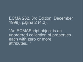 ECMA 262, 3rd Edition, December 1999), página 2 (4.2): "An ECMAScript object is an unordered collection of properties each with zero or more attributes..." 