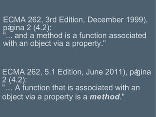 ECMA 262, 5.1 Edition, June 2011), página 2 (4.2): "…  A function that is associated with an object via a property is a  method . " ECMA 262, 3rd Edition, December 1999), página 2 (4.2): "...  and a method is a function associated with an object via a property. " 