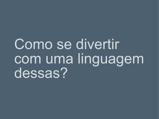 Como se divertir com uma linguagem dessas? 