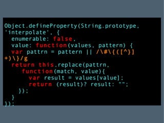 Object.defineProperty(String.prototype,   'interpolate', { enumerable:   false , value:   function (values, pattern) { var   pattrn = pattern ||   /\#\{([^}]+)\}/g ; return   this .replace(pattrn,   function (match, value){ var   result = values[value]; return  (result)? result: ""; }); } }); 