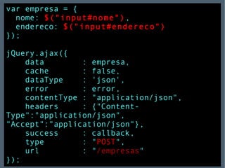 var empresa = { nome:   $("input#nome") , endereco:   $("input#endereco") }); jQuery.ajax({  data  : empresa, cache  : false, dataType  : 'json', error  : error, contentType : "application/json", headers  : {"Content-Type":"application/json",  "Accept":"application/json"}, success  : callback, type  : " POST ", url  : " /empresas " }); 