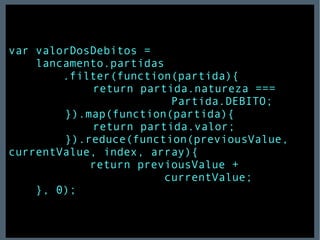 var valorDosDebitos =  lancamento.partidas .filter(function(partida){     return partida.natureza ===  Partida.DEBITO;     }).map(function(partida){     return partida.valor;     }).reduce(function(previousValue, currentValue, index, array){ return previousValue +  currentValue; }, 0); 