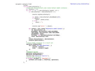 navigator.contacts.find(                                                        MyContacts.proxy.ContactsProxy
!           fields,
!           function(deviceContacts) {
!               //loop over deviceContacts and create Contact model instances
!               var contacts = [];
!               for (var i = 0; i < deviceContacts.length; i++) {
!                   var deviceContact = deviceContacts[ i ];

!   !     !        !   !    console.log(deviceContact);

!   !     !        !   !    var phone = deviceContact.phoneNumbers[0];
!   !     !        !   !    if (phone){
!   !     !        !   !    !    phone = phone.value;
!   !     !        !   !    } else{
!   !     !        !   !    !    phone = "";
!   !     !        !   !    }

!   !     !        !   !    console.log("phone " + phone);

!                      var contact = Ext.create('MyContacts.model.Contact',{
!                          id: deviceContact.id,
!                          givenName: deviceContact.name.givenName,
!                          familyName: deviceContact.name.familyName,
!                          phoneNumber: phone,
!                          birthday: new Date(deviceContact.birthday),
!                          notes: deviceContact.note
!                      });
!                      contact.deviceContact = deviceContact;
!                      contacts.push(contact);
!                  }
!                  //return model instances in a result set
                   operation.setResultSet(
                   !   Ext.create('Ext.data.ResultSet', {
                          ! records: contacts,
                          ! total : contacts.length
                       })
                   );
!                  //announce success
!                  operation.setSuccessful();
!                  operation.setCompleted();
                   console.log('operation complete');
!                  //finish with callback
!                  if (typeof callback == "function") {
!                      callback.call(scope || thisProxy, operation);
!                  }
!             },
 