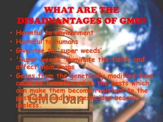 WHAT ARE THE DISADVANTAGES OF GMO?Harmful to environmentHarmful to humansGive rise to 'super weeds‘'Super weeds' dominate the fields and affect main cropsGenes from the genetically modified food could be transferred to the pests which can make them become resistant to the pesticides and the pesticides become useless.