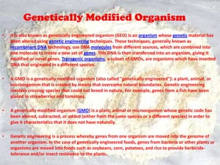Genetically Modified OrganismIt is also known as genetically engineered organism (GEO) is an organism whose genetic material has been altered using genetic engineering techniques. These techniques, generally known as recombinant DNA technology, use DNA molecules from different sources, which are combined into one molecule to create a new set of genes. This DNA is then transferred into an organism, giving it modified or novel genes. Transgenic organisms, a subset of GMOs, are organisms which have inserted DNA that originated in a different species.A GMO is a genetically modified organism (also called "genetically engineered"): a plant, animal, or microorganism that is created by means that overcome natural boundaries. Genetic engineering involves crossing species that could not breed in nature. For example, genes from a fish have been placed in strawberries and tomatoes.A genetically modified organism (GMO) is a plant, animal or microorganism whose genetic code has been altered, subtracted, or added (either from the same species or a different species) in order to give it characteristics that it does not have naturally. Genetic engineering is a process whereby genes from one organism are moved into the genome of another organism. In the case of genetically engineered foods, genes from bacteria or other plants or organisms are moved into foods such as soybeans, corn, potatoes, and rice to provide herbicide-tolerance and/or insect resistance to the plants. 