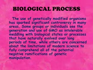 BIOLOGICAL PROCESS	  The use of genetically modified organisms has sparked significant controversy in many areas. Some groups or individuals see the generation and use of GMO as intolerable meddling with biological states or processes that have naturally evolved over long periods of time, while others are concerned about the limitations of modern science to fully comprehend all of the potential negative ramifications of genetic manipulation.