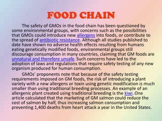FOOD CHAIN		The safety of GMOs in the food chain has been questioned by some environmental groups, with concerns such as the possibilities that GMOs could introduce new allergens into foods, or contribute to the spread of antibiotic resistance. Although all studies published to date have shown no adverse health effects resulting from humans eating genetically modified foods, environmental groups still discourage consumption in many countries, claiming that GM foods are unnatural and therefore unsafe.Such concerns have led to the adoption of laws and regulations that require safety testing of any new organism produced for human consumption.		GMOs' proponents note that because of the safety testing requirements imposed on GM foods, the risk of introducing a plant variety with a new allergens or toxin using genetic modification is much smaller than using traditional breeding processes. An example of an allergenic plant created using traditional breeding is the kiwi.One article calculated that the marketing of GM salmon could reduce the cost of salmon by half, thus increasing salmon consumption and preventing 1,400 deaths from heart attack a year in the United States.