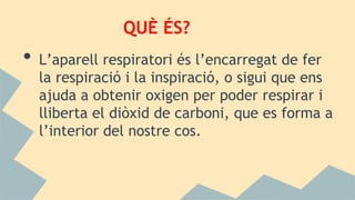 QUÈ ÉS?
• L’aparell respiratori és l’encarregat de fer
la respiració i la inspiració, o sigui que ens
ajuda a obtenir oxigen per poder respirar i
lliberta el diòxid de carboni, que es forma a
l’interior del nostre cos.
 