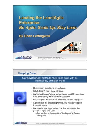 1© 2008 - 2013 Scaled Agile, Inc. and Leffingwell, LLC. All rights reserved.
© 2008 - 2013 Scaled Agile, Inc. and Leffingwell, LLC.
Scaled Agile Framework ® is a trademark of Leffingwell, LLC.
By Dean Leffingwell
Leading the Lean|Agile
Enterprise:
Be Agile. Scale Up. Stay Lean.
2© 2008 - 2013 Scaled Agile, Inc. and Leffingwell, LLC. All rights reserved.
Keeping Pace
!  Our modern world runs on software.
!  What doesn't now, likely will soon
!  We’ve had Moore’s Law for hardware, and Moore’s Law
+ for envisioning what software could do
!  But, our prior development practices haven’t kept pace
!  Agile shows the greatest promise, but was developed
for small teams
!  We need a new approach – one that harnesses the
power of Agile and Lean
– but applies to the needs of the largest software
enterprise
Our development methods must keep pace with an
increasingly complex world
 