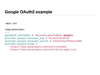 Google OAuth2 example
[app:penelope]
...
pyramid.includes = velruse.providers.google
provider.google.consumer_key = 441361239240193
provider.google.consumer_secret = 52ef2618a1999eeec6d9c
provider.google.scope =
https://www.googleapis.com/auth/calendar
https://www.googleapis.com/auth/drive.apps.list
wgsi.ini
 