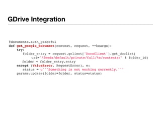 GDrive Integration
@documents.auth_graceful
def get_google_document(context, request, **kwargs):
    try:
       folder_entry = request.gclient['DocsClient'].get_doclist(
uri='/feeds/default/private/full/%s/contents/' % folder_id)
folder = folder_entry.entry
    except (ValueError, RequestError), e:
       status = u'''Something is not working correctly.'''
    params.update(folder=folder, status=status)
 