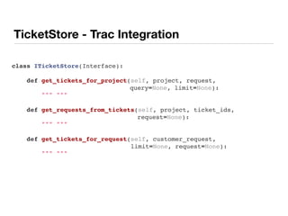 TicketStore - Trac Integration
class ITicketStore(Interface):
    def get_tickets_for_project(self, project, request,
query=None, limit=None):
        """ """
    def get_requests_from_tickets(self, project, ticket_ids,
request=None):
        """ """
    def get_tickets_for_request(self, customer_request,
limit=None, request=None):
        """ """
 
