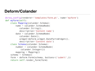 Deform/Colander
@view_config(renderer='templates/form.pt', name='myform')
def myform(self):
class Mapping(colander.Schema):
name = colander.SchemaNode(
colander.String(),
description='Content name')
date = colander.SchemaNode(
colander.Date(),
widget=deform.widget.DatePartsWidget(),
description='Content date')
class Schema(colander.Schema):
number = colander.SchemaNode(
colander.Integer())
mapping = Mapping()
schema = Schema()
form = deform.Form(schema, buttons=('submit',))
return self.render_form(form)
 