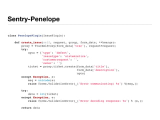 Sentry-Penelope
class PenelopePlugin(IssuePlugin):
    
    def create_issue(self, request, group, form_data, **kwargs):
        proxy = TracXmlProxy(form_data['trac'], request=request)
        try:
            opts = {'type': 'defect',
                    'issuetype': 'sistemistica',
                    'customerrequest': '',
                    'owner': ''}
            ticket = proxy.ticket.create(form_data['title'],
                                         form_data['description'],
                                         opts)
        except Exception, e:
            msg = unicode(e)
            raise forms.ValidationError(_('Error communicating: %s') %(msg,))
        try:
            data = int(ticket)
        except Exception, e:
            raise forms.ValidationError(_('Error decoding response: %s') % (e,))
        return data
 