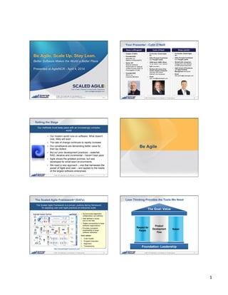1	
  
1© 2008 - 2014 Scaled Agile, Inc. and Leffingwell, LLC. All rights reserved.
© 2008 - 2014 Scaled Agile, Inc. and Leffingwell, LLC.
Scaled Agile Framework ® is a trademark of Leffingwell, LLC.
Be Agile. Scale Up. Stay Lean.
Better Software Makes the World a Better Place
Presented at AgileNCR - April 4, 2014
V7.0
Colin O’Neill, President of Asia Pacific Operations
colin.oneill@scaledagile.com
2© 2008 - 2014 Scaled Agile, Inc. and Leffingwell, LLC. All rights reserved.
Your Presenter - Colin O’Neill
!  Co-founder, Scaled Agile,
Inc.
!  SAFe Principal Contributor
and Thought Leader
!  USNA grad, USMC officer,
12 yrs. active, 4 yrs. reserve
!  DoD consultant
!  Worked with some of the
world’s largest companies
including John Deere,
Walmart, and Honeywell
!  Email:
colin.oneill@scaledagile.com
!  Creator of SAFe
!  Founder/CEO
Requisite, Inc.
Makers of RequisitePro
!  Senior VP
Rational Software
Responsible for Rational
Unified Process (RUP) &
Promulgation of UML
!  Founder/CEO
RELA, Inc.
Colorado MEDtech
!  Co-founder, Scaled Agile,
Inc.
!  SAFe Principal Contributor
and Thought Leader
!  Worked with companies
ranging from Lean startups
to $35B global enterprises
!  Agile Center of Excellence
and Agile Portfolio
Management enthusiast
!  Email:
drew.jemilo@scaledagile.com
3© 2008 - 2014 Scaled Agile, Inc. and Leffingwell, LLC. All rights reserved.
Setting the Stage
!  Our modern world runs on software. What doesn't
now, likely will soon
!  The rate of change continues to rapidly increase
!  Our constituents are demanding better value for
their tax dollars
!  But our prior development practices – waterfall,
RAD, iterative and incremental – haven’t kept pace
!  Agile shows the greatest promise, but was
developed for small team environments
!  We need a new approach – one that harnesses the
power of Agile and Lean – and applies to the needs
of the largest software enterprises
Our methods must keep pace with an increasingly complex
world
4© 2008 - 2014 Scaled Agile, Inc. and Leffingwell, LLC. All rights reserved.
Be Agile
5© 2008 - 2014 Scaled Agile, Inc. and Leffingwell, LLC. All rights reserved.
The Scaled Agile Framework (SAFe)
The Scaled Agile Framework is a proven, publicly-facing framework
for applying Lean and Agile practices at enterprise scale
! Synchronizes alignment,
collaboration, and delivery
! Well defined in books
and on the web
! Scales successfully to large
software organizations
! Provides consistent
predictability to large
software deliveries
Core values:
1.  Code Quality
2.  Program Execution
3.  Alignment
4.  Transparency
®
http://ScaledAgileFramework.com
6© 2008 - 2014 Scaled Agile, Inc. and Leffingwell, LLC. All rights reserved.
Lean Thinking Provides the Tools We Need
Respect for
People
Product
Development
Flow
Kaizen
 