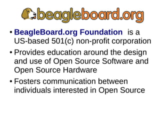 ● BeagleBoard.org Foundation is a
US-based 501(c) non-profit corporation
● Provides education around the design
and use of Open Source Software and
Open Source Hardware
● Fosters communication between
individuals interested in Open Source
 