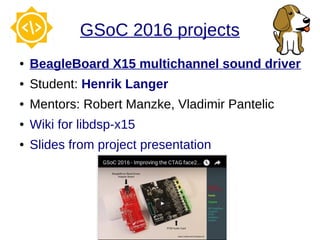GSoC 2016 projects
● BeagleBoard X15 multichannel sound driver
● Student: Henrik Langer
● Mentors: Robert Manzke, Vladimir Pantelic
● Wiki for libdsp-x15
● Slides from project presentation
 