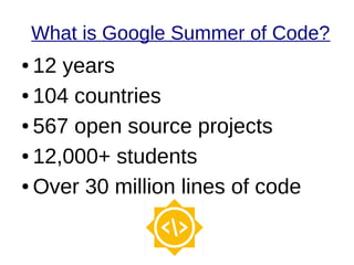 What is Google Summer of Code?
● 12 years
● 104 countries
● 567 open source projects
● 12,000+ students
● Over 30 million lines of code
 
