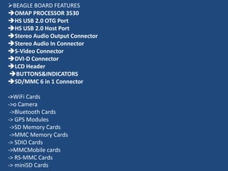 BEAGLE BOARD FEATURES
OMAP PROCESSOR 3530
HS USB 2.0 OTG Port
HS USB 2.0 Host Port
Stereo Audio Output Connector
Stereo Audio In Connector
S-Video Connector
DVI-D Connector
LCD Header
BUTTONS&INDICATORS
SD/MMC 6 in 1 Connector

->WiFi Cards
->o Camera
 ->Bluetooth Cards
-> GPS Modules
 ->SD Memory Cards
 ->MMC Memory Cards
-> SDIO Cards
->MMCMobile cards
-> RS-MMC Cards
-> miniSD Cards
 