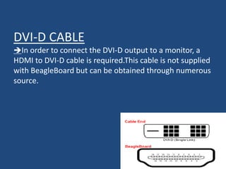 DVI-D CABLE
In order to connect the DVI-D output to a monitor, a
HDMI to DVI-D cable is required.This cable is not supplied
with BeagleBoard but can be obtained through numerous
source.
 