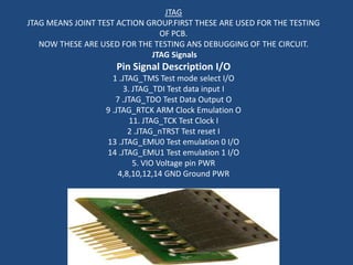 JTAG
JTAG MEANS JOINT TEST ACTION GROUP.FIRST THESE ARE USED FOR THE TESTING
                                OF PCB.
   NOW THESE ARE USED FOR THE TESTING ANS DEBUGGING OF THE CIRCUIT.
                              JTAG Signals
                     Pin Signal Description I/O
                     1 .JTAG_TMS Test mode select I/O
                         3. JTAG_TDI Test data input I
                      7 .JTAG_TDO Test Data Output O
                   9 .JTAG_RTCK ARM Clock Emulation O
                           11. JTAG_TCK Test Clock I
                          2 .JTAG_nTRST Test reset I
                   13 .JTAG_EMU0 Test emulation 0 I/O
                   14 .JTAG_EMU1 Test emulation 1 I/O
                            5. VIO Voltage pin PWR
                       4,8,10,12,14 GND Ground PWR
 