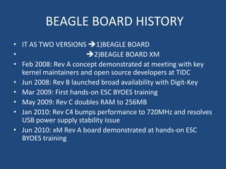 BEAGLE BOARD HISTORY
• IT AS TWO VERSIONS 1)BEAGLE BOARD
•                     2)BEAGLE BOARD XM
• Feb 2008: Rev A concept demonstrated at meeting with key
  kernel maintainers and open source developers at TIDC
• Jun 2008: Rev B launched broad availability with Digit-Key
• Mar 2009: First hands-on ESC BYOES training
• May 2009: Rev C doubles RAM to 256MB
• Jan 2010: Rev C4 bumps performance to 720MHz and resolves
  USB power supply stability issue
• Jun 2010: xM Rev A board demonstrated at hands-on ESC
  BYOES training
 