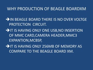 WHY PRODUCTION OF BEAGLE BOARDXM

IN BEAGLE BOARD THERE IS NO OVER VOLTGE
 PROTECTION CIRCUIT.
IT IS HAVING ONLY ONE USB,NO INSERTION
 OF MMC CARD,CAMERA HEADER,MMC3
 EXPANTION,MCBSP,
IT IS HAVING ONLY 256MB OF MEMORY AS
 COMPARE TO THE BEAGLE BOARD XM.
 