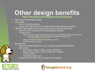 Other design benefits http://beagleboard.org/hardware/design Open source hardware design Low power No fan for silent operation Use a USB cable to power the board (barrel connector power option) USB 2.0 high-speed on-the-go (OTG) and host-only (EHCI) ports Host an almost endless set of USB peripheral devices On-the go port Acts as ‘device’ when connected to a PC and ‘host’ when connected to a hub OTG port requires a mini-A to standard-A adapter to act as a host  http://BeagleBoard.org/hardware Able to emulate a network connection to a PC Provides power to board Boot options Boot from NAND, MMC/SD, serial, or USB using OMAP3530 ROM User button Boot default: NAND    USB    serial    MMC/SD Button pressed: USB    serial    MMC/SD    NAND Avoids “bricking” Reusable in applications Reset button (function may be altered with software) 
