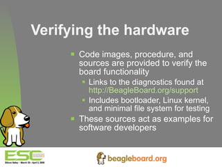 Verifying the hardware Code images, procedure, and sources are provided to verify the board functionality Links to the diagnostics found at  http://BeagleBoard.org/support Includes bootloader, Linux kernel, and minimal file system for testing These sources act as examples for software developers 