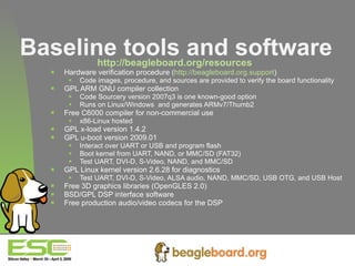 Baseline tools and software http://beagleboard.org/resources   Hardware verification procedure ( http://beagleboard.org.support )  Code images, procedure, and sources are provided to verify the board functionality GPL ARM GNU compiler collection Code Sourcery version 2007q3 is one known-good option Runs on Linux/Windows  and generates ARMv7/Thumb2 Free C6000 compiler for non-commercial use x86-Linux hosted GPL x-load version 1.4.2 GPL u-boot version 2009.01 Interact over UART or USB and program flash Boot kernel from UART, NAND, or MMC/SD (FAT32) Test UART, DVI-D, S-Video, NAND, and MMC/SD GPL Linux kernel version 2.6.28 for diagnostics Test UART, DVI-D, S-Video, ALSA audio, NAND, MMC/SD, USB OTG, and USB Host Free 3D graphics libraries (OpenGLES 2.0) BSD/GPL DSP interface software  Free production audio/video codecs for the DSP 