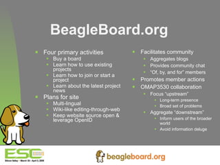 Four primary activities  Buy a board Learn how to use existing projects Learn how to join or start a project  Learn about the latest project news Plans for site Multi-lingual Wiki-like editing-through-web Keep website source open & leverage OpenID Facilitates community Aggregates blogs Provides community chat “ Of, by, and for” members Promotes member actions OMAP3530 collaboration Focus “upstream” Long-term presence Broad set of problems Aggregate “downstream” Inform users of the broader world Avoid information deluge BeagleBoard.org 