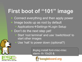 First boot of “101” image Connect everything and then apply power Image boots up as root by default Applications  Settings  Login Setup Don’t do the next step yet! Start ‘root terminal’ and use ‘/switchboot’ to start other images Use ‘halt’ to power down (optional?)   #opkg install font-misc-misc xterm -fn 10x20 & 