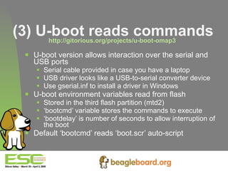 (3) U-boot reads commands http://gitorious.org/projects/u-boot-omap3   U-boot version allows interaction over the serial and USB ports Serial cable provided in case you have a laptop USB driver looks like a USB-to-serial converter device Use gserial.inf to install a driver in Windows U-boot environment variables read from flash Stored in the third flash partition (mtd2) ‘ bootcmd’ variable stores the commands to execute ‘ bootdelay’ is number of seconds to allow interruption of the boot Default ‘bootcmd’ reads ‘boot.scr’ auto-script  