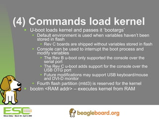 (4) Commands load kernel U-boot loads kernel and passes it ‘bootargs’ Default environment is used when variables haven’t been stored in flash Rev C boards are shipped without variables stored in flash Console can be used to interrupt the boot process and modify variables The Rev B u-boot only supported the console over the serial port The Rev C u-boot adds support for the console over the USB OTG port Future modifications may support USB keyboard/mouse and DVI-D monitor Fourth flash partition (mtd3) is reserved for the kernel bootm <RAM addr> – executes kernel from RAM   
