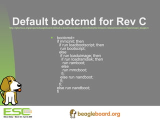Default bootcmd for Rev C http://gitorious.org/projects/beagleboard-default-u-boot/repos/jason-clone/blobs/for-khasim-rebase/include/configs/omap3_beagle.h   bootcmd= if mmcinit; then   if run loadbootscript; then     run bootscript;    else     if run loaduimage; then      if run loadramdisk; then       run ramboot;      else       run mmcboot;      fi;     else run nandboot;     fi;    fi;  else run nandboot;  fi   