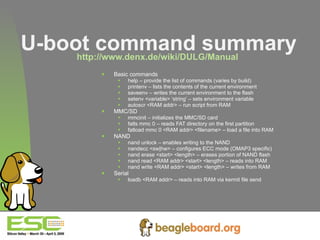 U-boot command summary http://www.denx.de/wiki/DULG/Manual   Basic commands help – provide the list of commands (varies by build) printenv – lists the contents of the current environment saveenv – writes the current environment to the flash setenv <variable> ‘string’ – sets environment variable autoscr <RAM addr> – run script from RAM MMC/SD mmcinit – initializes the MMC/SD card fatls mmc 0 – reads FAT directory on the first partition fatload mmc 0 <RAM addr> <filename> – load a file into RAM NAND nand unlock – enables writing to the NAND nandecc <sw|hw> – configures ECC mode (OMAP3 specific) nand erase <start> <length> – erases portion of NAND flash nand read <RAM addr> <start> <length> – reads into RAM nand write <RAM addr> <start> <length> – writes from RAM Serial loadb <RAM addr> – reads into RAM via kermit file send 