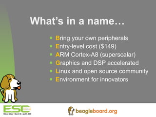 What’s in a name… B ring your own peripherals E ntry-level cost ($149) A RM Cortex-A8 (superscalar) G raphics and DSP accelerated  L inux and open source community E nvironment for innovators 
