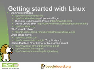 Getting started with Linux Starting references http://free-electrons/training http://kernelnewbies.org  (/UpstreamMerge) The Linux Documentation Project ( http://www.tldp.org/ ) Device Drivers Book ( http://www.xml.com/ldd/chapter/book/index.html ) http://kerneltrap.org   “ The” kernel GitWeb http://git.kernel.org/?p=linux/kernel/git/torvalds/linux-2.6.git Linux-omap kernel http://linux.omap.com http://source.mvista.com/git/  (Tony Lindgren) Others that feed “the” kernel or linux-omap kernel http://www.linux-arm.org/git?p=linux-2.6.git http://www.arm.linux.org.uk/ http://www.sakoman.net/cgi-bin/gitweb.cgi   