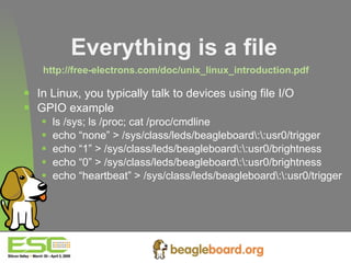Everything is a file   http://free-electrons.com/doc/unix_linux_introduction.pdf   In Linux, you typically talk to devices using file I/O GPIO example ls /sys; ls /proc; cat /proc/cmdline echo “none” > /sys/class/leds/beagleboard\:\:usr0/trigger echo “1” > /sys/class/leds/beagleboard\:\:usr0/brightness echo “0” > /sys/class/leds/beagleboard\:\:usr0/brightness echo “heartbeat” > /sys/class/leds/beagleboard\:\:usr0/trigger   