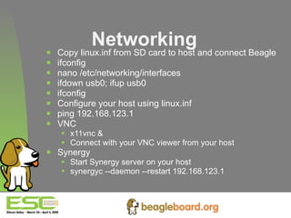 Networking Copy linux.inf from SD card to host and connect Beagle ifconfig nano /etc/networking/interfaces ifdown usb0; ifup usb0 ifconfig Configure your host using linux.inf ping 192.168.123.1 VNC x11vnc & Connect with your VNC viewer from your host Synergy Start Synergy server on your host synergyc --daemon --restart 192.168.123.1   