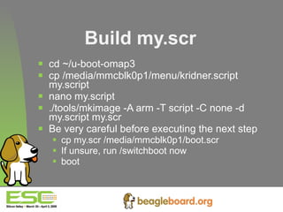 Build my.scr cd ~/u-boot-omap3 cp /media/mmcblk0p1/menu/kridner.script my.script nano my.script ./tools/mkimage -A arm -T script -C none -d my.script my.scr Be very careful before executing the next step cp my.scr /media/mmcblk0p1/boot.scr If unsure, run /switchboot now boot   