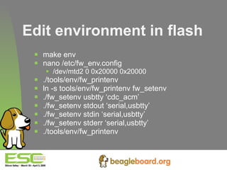 Edit environment in flash make env nano /etc/fw_env.config /dev/mtd2 0 0x20000 0x20000 ./tools/env/fw_printenv ln -s tools/env/fw_printenv fw_setenv ./fw_setenv usbtty ‘cdc_acm’ ./fw_setenv stdout ‘serial,usbtty’ ./fw_setenv stdin ‘serial,usbtty’ ./fw_setenv stderr ‘serial,usbtty’ ./tools/env/fw_printenv   