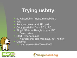 Trying usbtty cp ~/gserial.inf /media/mmcblk0p1/ halt Remove power and SD card Copy gserial.inf from SD to PC Plug USB from Beagle to your PC Select driver Start Hyperterminal Newest serial port, max baud, n81, no flow Optional nand erase 0x260000 0x20000   